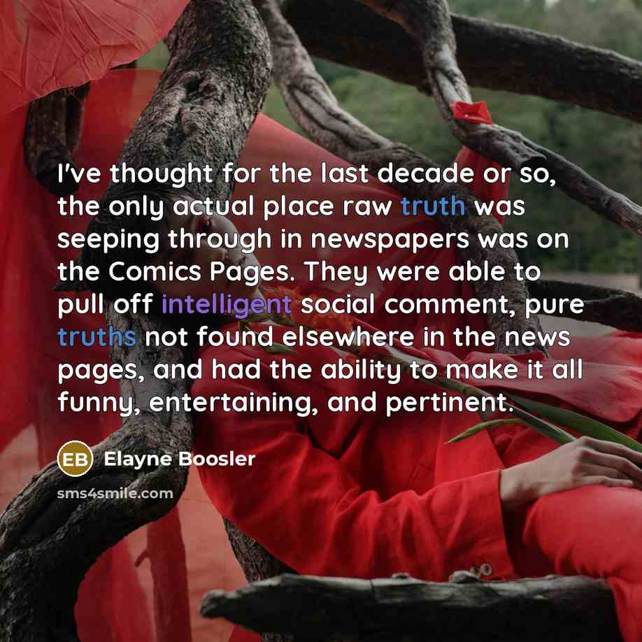 “I've thought for the last decade or so, the only actual place raw truth was seeping through in newspapers was on the Comics Pages. They were able to pull off intelligent social comment, pure truths not found elsewhere in the news pages, and had the ability to make it all funny, entertaining, and…” quote by Elayne Boosler