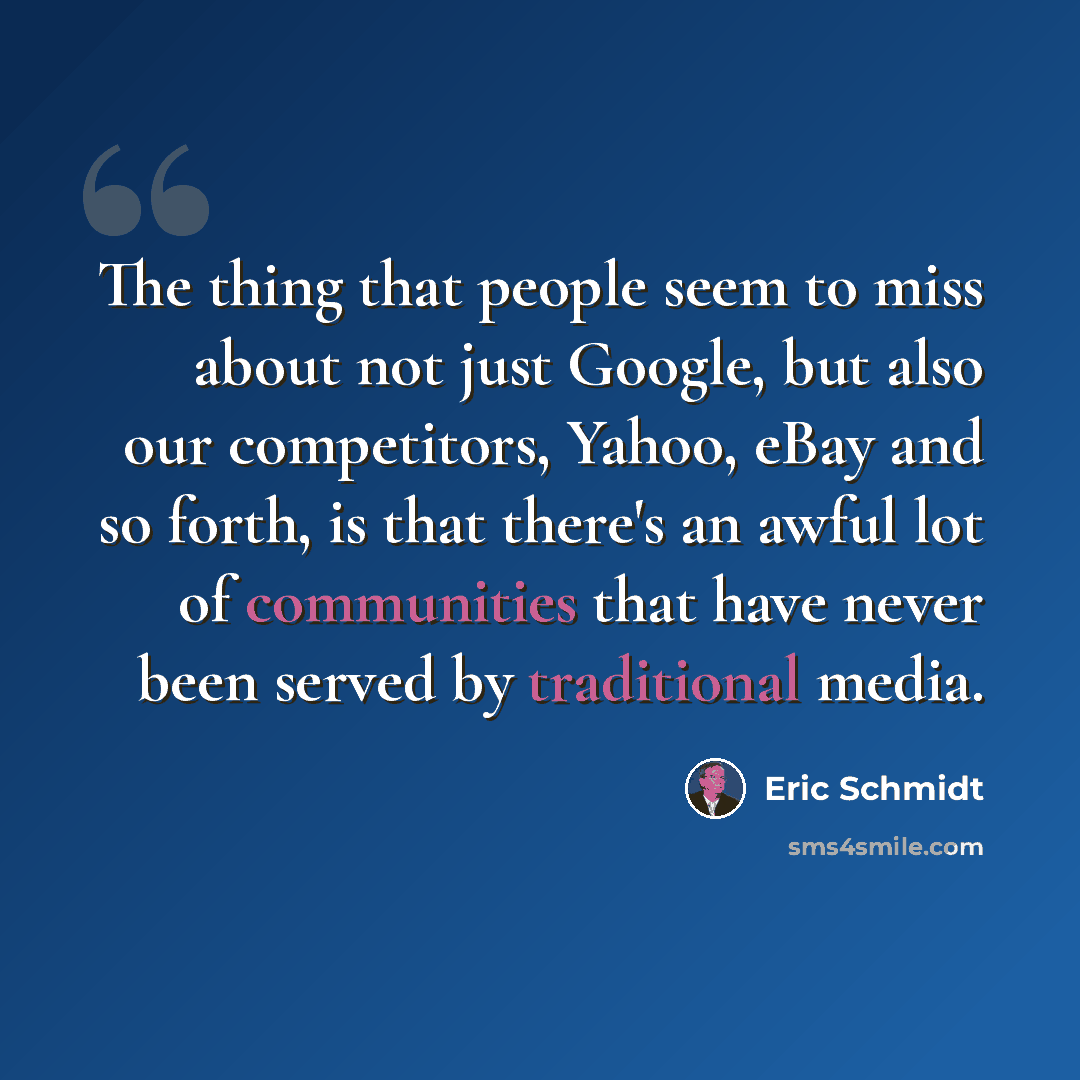 “The thing that people seem to miss about not just Google, but also our competitors, Yahoo, eBay and so forth, is that there's an awful lot of communities that have never been served by traditional media.” quote by Eric Schmidt