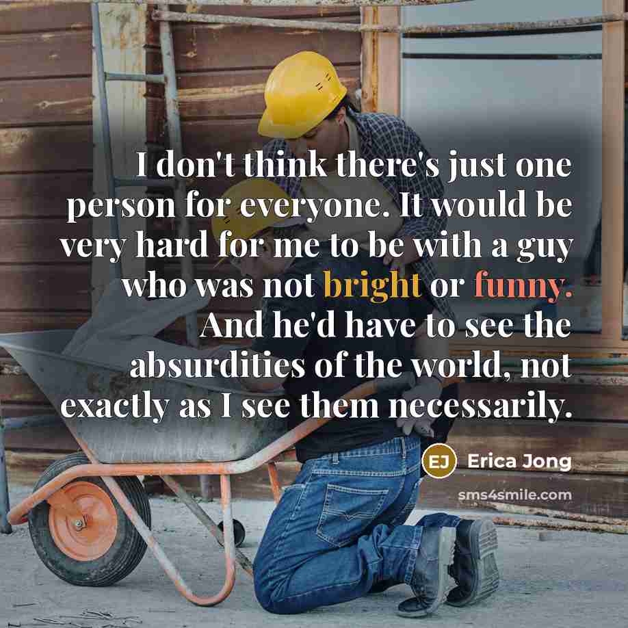 “I don't think there's just one person for everyone. It would be very hard for me to be with a guy who was not bright or funny. And he'd have to see the absurdities of the world, not exactly as I see them necessarily.” quote by Erica Jong