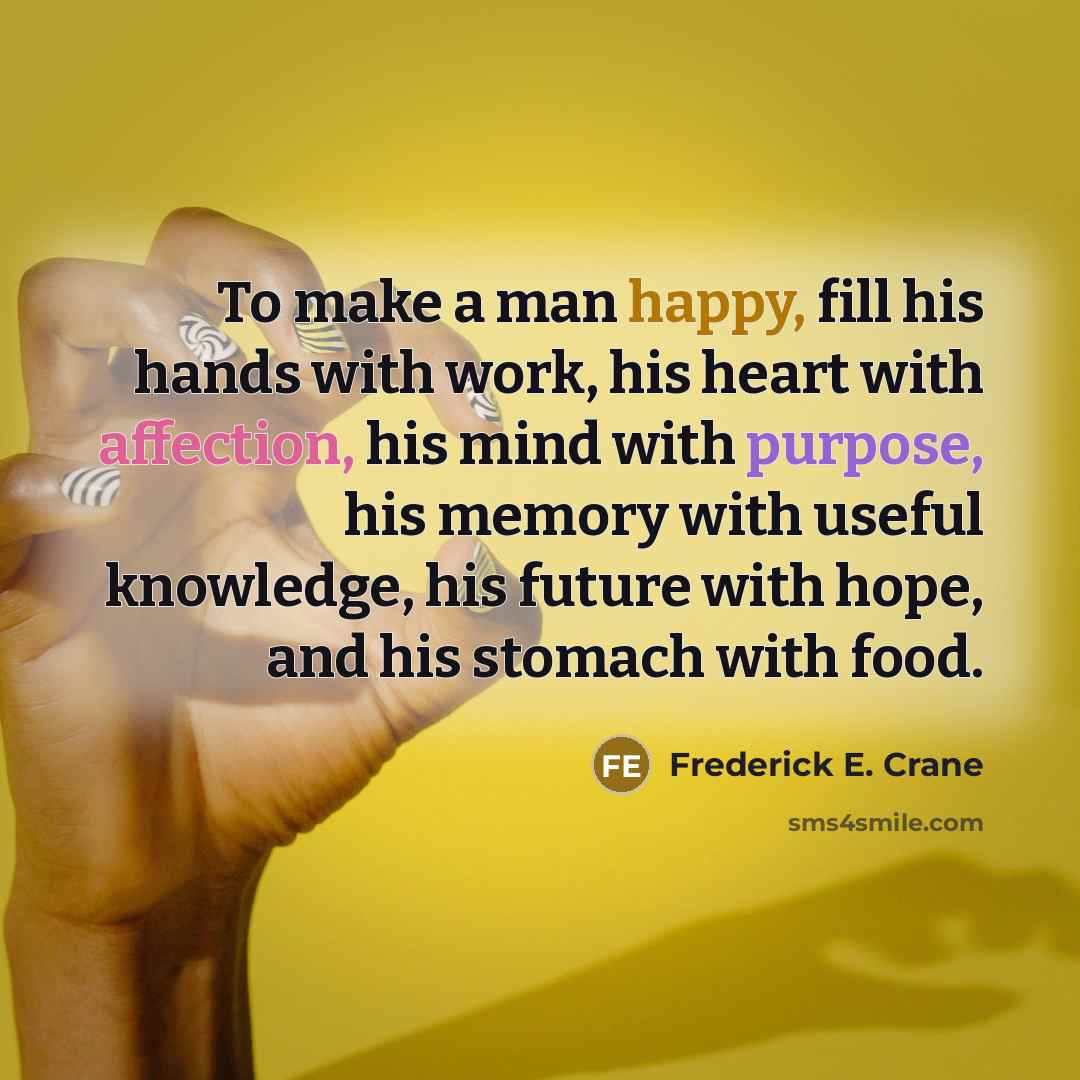 “To make a man happy, fill his hands with work, his heart with affection, his mind with purpose, his memory with useful knowledge, his future with hope, and his stomach with food.” quote by Frederick E. Crane