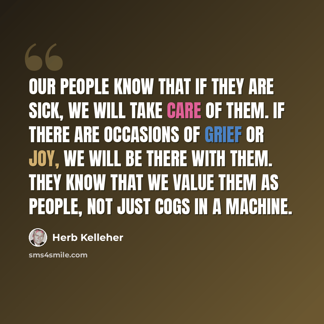“Our people know that if they are sick, we will take care of them. If there are occasions of grief or joy, we will be there with them. They know that we value them as people, not just cogs in a machine.” quote by Herb Kelleher