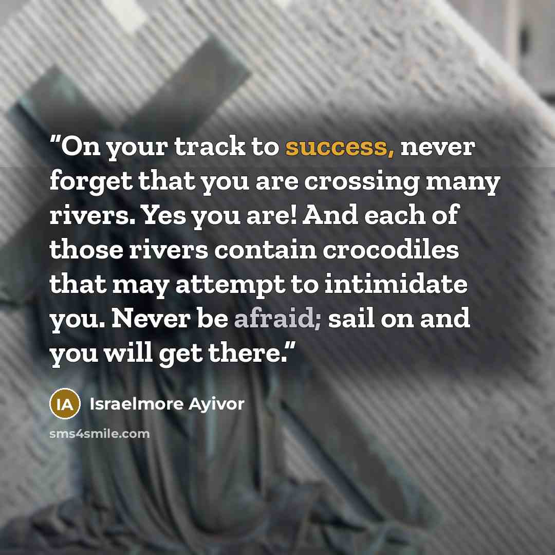 “On your track to success, never forget that you are crossing many rivers. Yes you are! And each of those rivers contain crocodiles that may attempt to intimidate you. Never be afraid; sail on and you will get there.” quote by Israelmore Ayivor