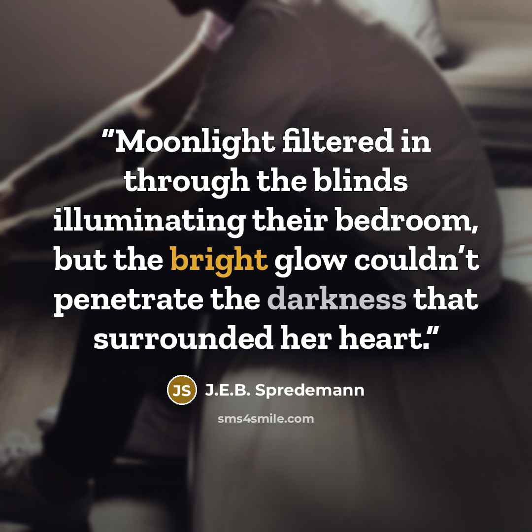 “Moonlight filtered in through the blinds illuminating their bedroom, but the bright glow couldn’t penetrate the darkness that surrounded her heart.” quote by J.E.B. Spredemann