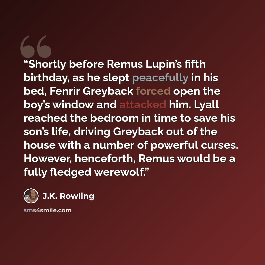 “Shortly before Remus Lupin’s fifth birthday, as he slept peacefully in his bed, Fenrir Greyback forced open the boy’s window and attacked him. Lyall reached the bedroom in time to save his son’s life, driving Greyback out of the house with a number of powerful curses. However, henceforth, Remus…” quote by J.K. Rowling