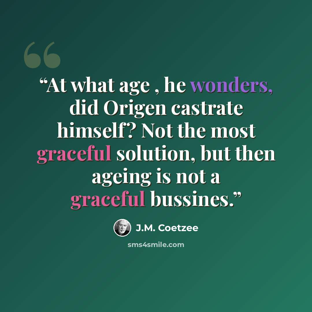 “At what age , he wonders, did Origen castrate himself? Not the most graceful solution, but then ageing is not a graceful bussines.” quote by J.M. Coetzee