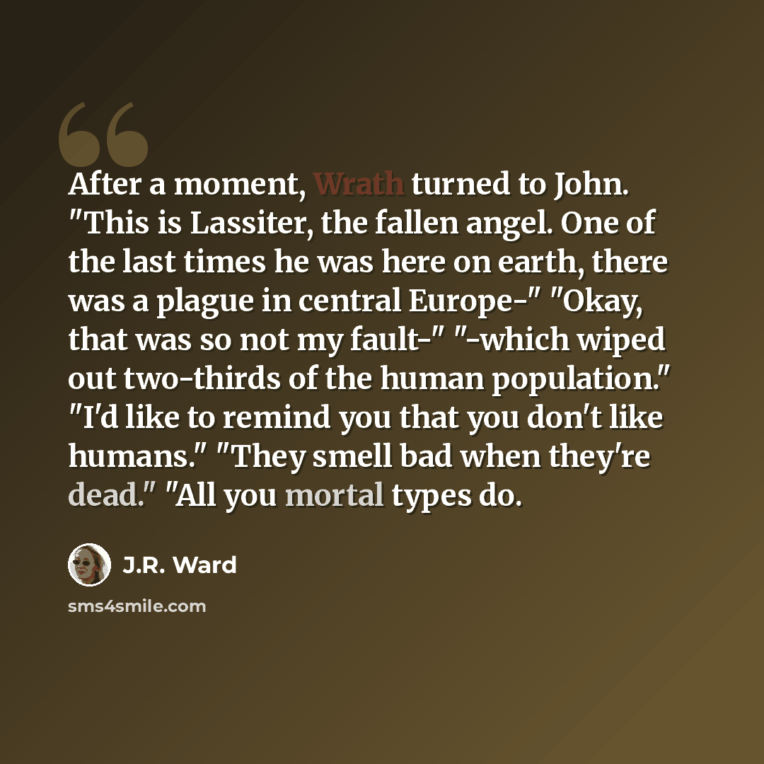 “After a moment, Wrath turned to John. "This is Lassiter, the fallen angel. One of the last times he was here on earth, there was a plague in central Europe-" "Okay, that was so not my fault-" "-which wiped out two-thirds of the human population." "I'd like to remind you that you don't like…” quote by J.R. Ward