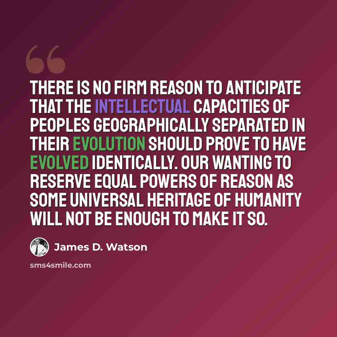 “There is no firm reason to anticipate that the intellectual capacities of peoples geographically separated in their evolution should prove to have evolved identically. Our wanting to reserve equal powers of reason as some universal heritage of humanity will not be enough to make it so.” quote by James D. Watson
