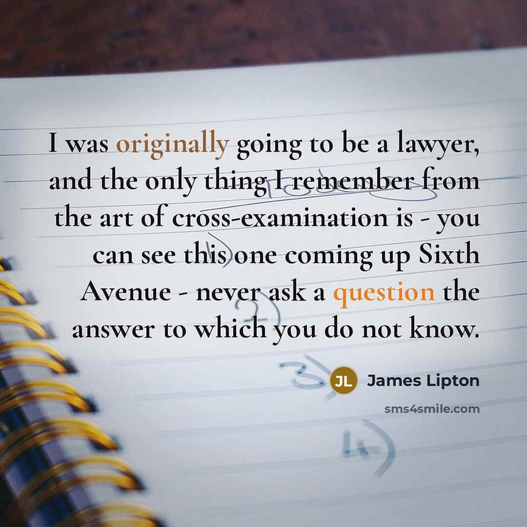 “I was originally going to be a lawyer, and the only thing I remember from the art of cross-examination is - you can see this one coming up Sixth Avenue - never ask a question the answer to which you do not know.” quote by James Lipton