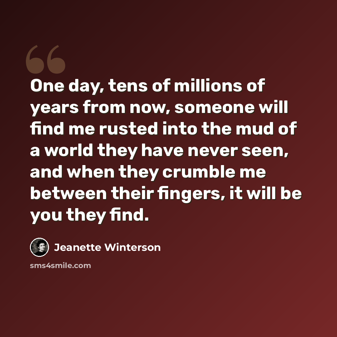 “One day, tens of millions of years from now, someone will find me rusted into the mud of a world they have never seen, and when they crumble me between their fingers, it will be you they find.” quote by Jeanette Winterson