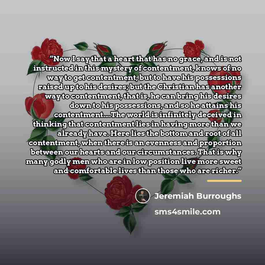 “Now I say that a heart that has no grace, and is not instructed in this mystery of contentment, knows of no way to get contentment, but to have his possessions raised up to his desires; but the Christian has another way to contentment, that is, he can bring his desires down to his possessions, and…” quote by Jeremiah Burroughs