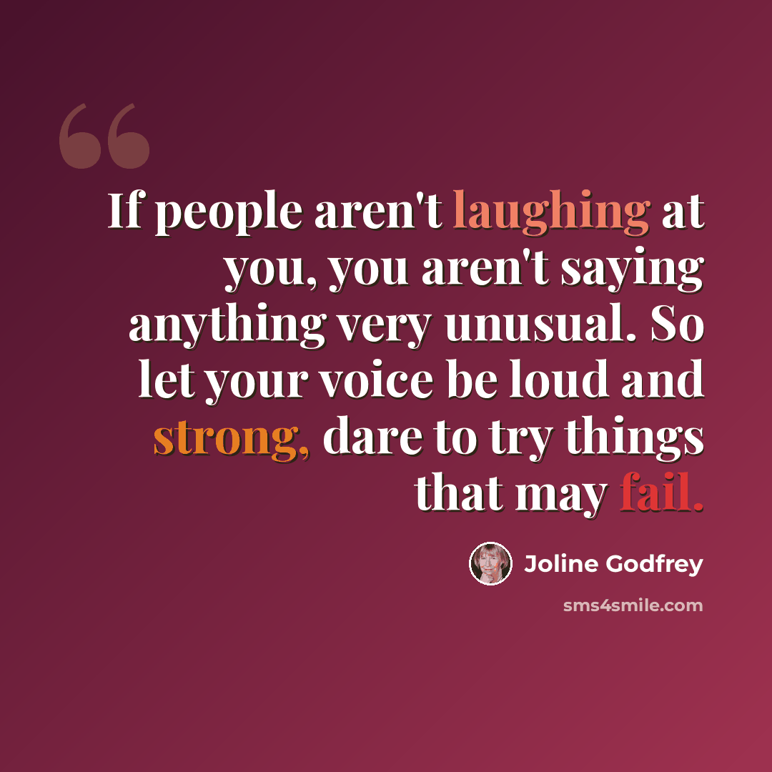 “If people aren't laughing at you, you aren't saying anything very unusual. So let your voice be loud and strong, dare to try things that may fail.” quote by Joline Godfrey