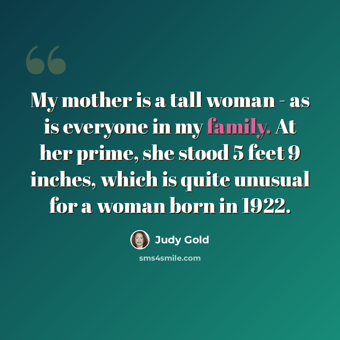 “My mother is a tall woman - as is everyone in my family. At her prime, she stood 5 feet 9 inches, which is quite unusual for a woman born in 1922.” quote by Judy Gold