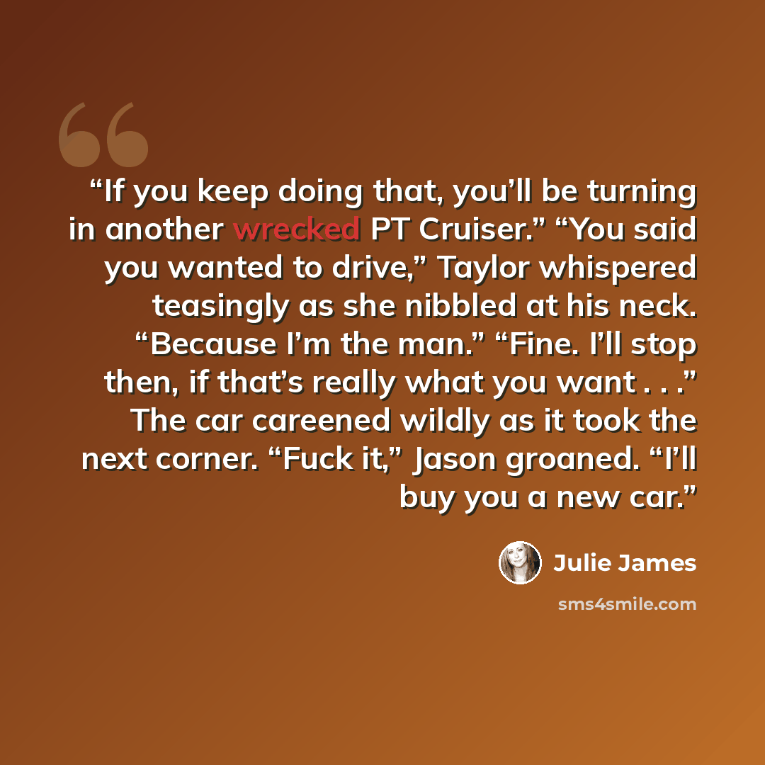 “If you keep doing that, you’ll be turning in another wrecked PT Cruiser.” “You said you wanted to drive,” Taylor whispered teasingly as she nibbled at his neck. “Because I’m the man.” “Fine. I’ll stop then, if that’s really what you want . . .” The car careened wildly as it took the next corner…” quote by Julie James