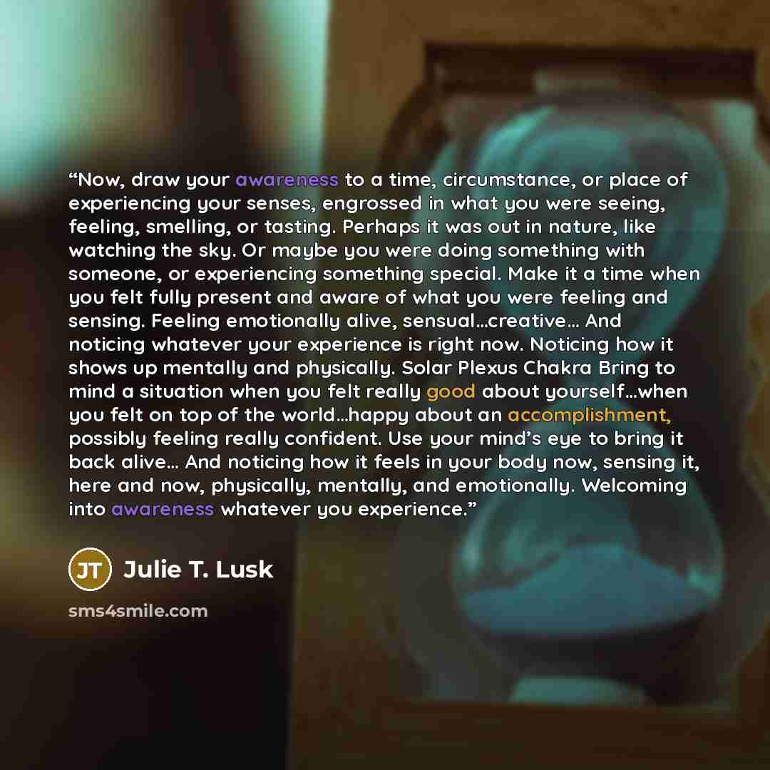 “Now, draw your awareness to a time, circumstance, or place of experiencing your senses, engrossed in what you were seeing, feeling, smelling, or tasting. Perhaps it was out in nature, like watching the sky. Or maybe you were doing something with someone, or experiencing something special. Make it…” quote by Julie T. Lusk
