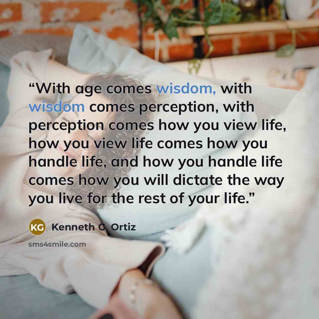 “With age comes wisdom, with wisdom comes perception, with perception comes how you view life, how you view life comes how you handle life, and how you handle life comes how you will dictate the way you live for the rest of your life.” quote by Kenneth G. Ortiz