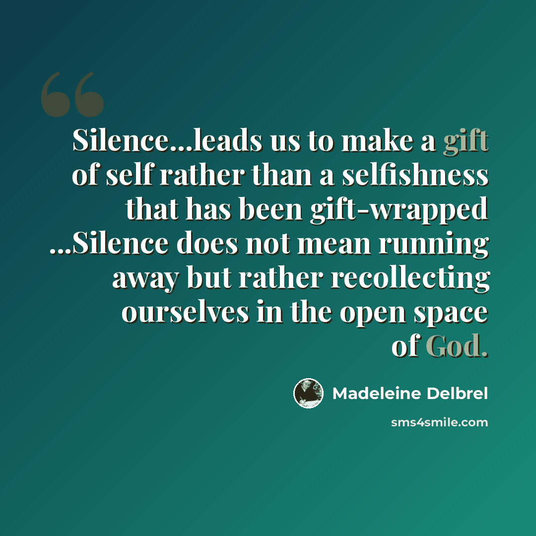 “Silence...leads us to make a gift of self rather than a selfishness that has been gift-wrapped ...Silence does not mean running away but rather recollecting ourselves in the open space of God.” quote by Madeleine Delbrel