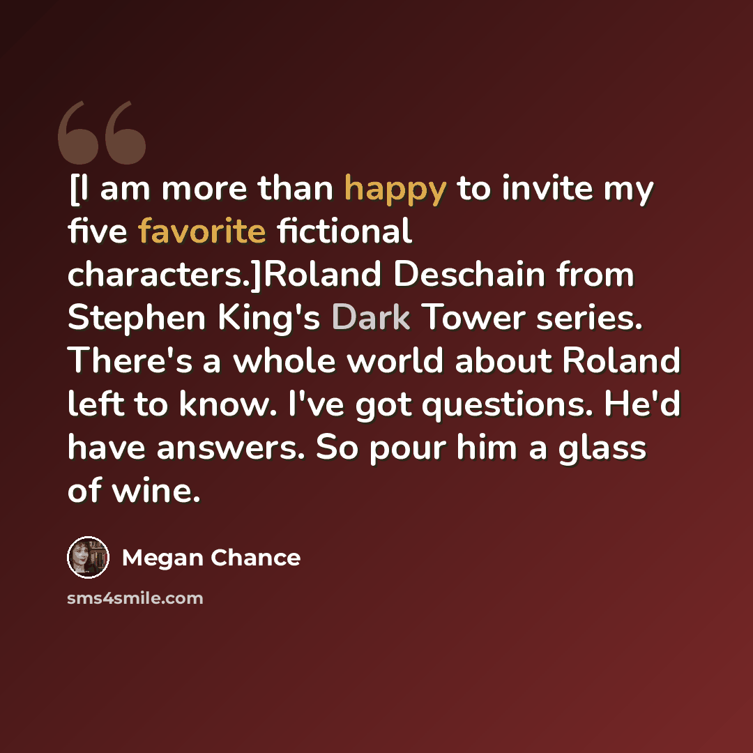 “[I am more than happy to invite my five favorite fictional characters.]Roland Deschain from Stephen King's Dark Tower series. There's a whole world about Roland left to know. I've got questions. He'd have answers. So pour him a glass of wine.” quote by Megan Chance