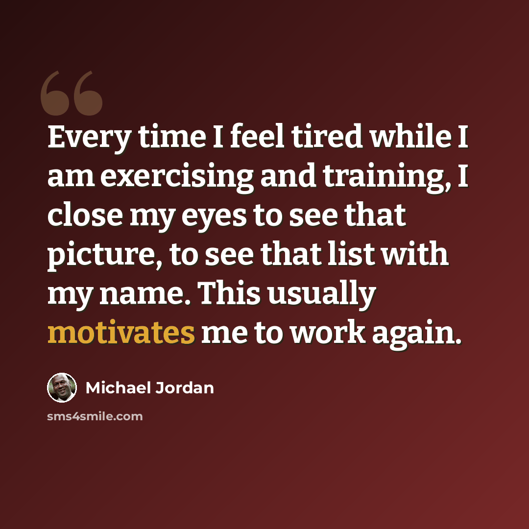 “Every time I feel tired while I am exercising and training, I close my eyes to see that picture, to see that list with my name. This usually motivates me to work again.” quote by Michael Jordan