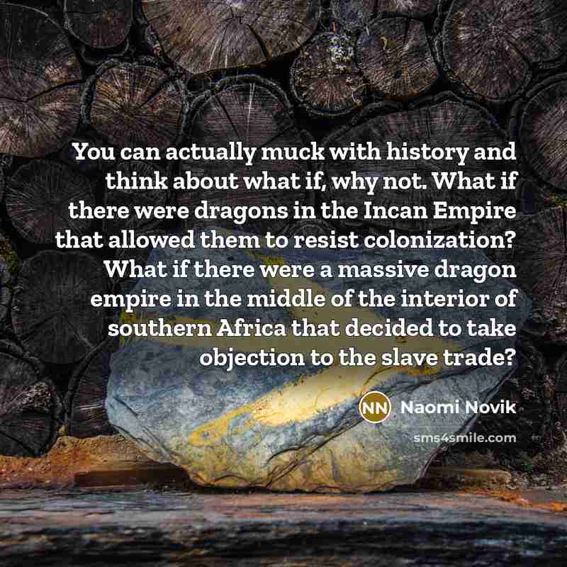 “You can actually muck with history and think about what if, why not. What if there were dragons in the Incan Empire that allowed them to resist colonization? What if there were a massive dragon empire in the middle of the interior of southern Africa that decided to take objection to the slave trade?” quote by Naomi Novik