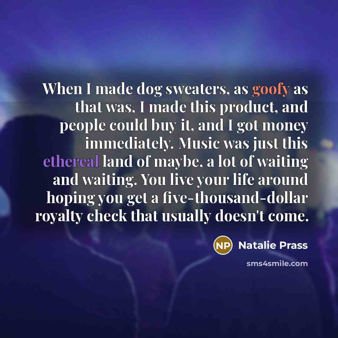 “When I made dog sweaters, as goofy as that was, I made this product, and people could buy it, and I got money immediately. Music was just this ethereal land of maybe, a lot of waiting and waiting. You live your life around hoping you get a five-thousand-dollar royalty check that usually doesn't…” quote by Natalie Prass