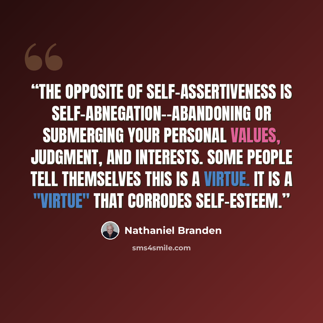“The opposite of self-assertiveness is self-abnegation--abandoning or submerging your personal values, judgment, and interests. Some people tell themselves this is a virtue. It is a "virtue" that corrodes self-esteem.” quote by Nathaniel Branden
