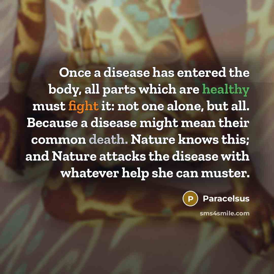 “Once a disease has entered the body, all parts which are healthy must fight it: not one alone, but all. Because a disease might mean their common death. Nature knows this; and Nature attacks the disease with whatever help she can muster.” quote by Paracelsus