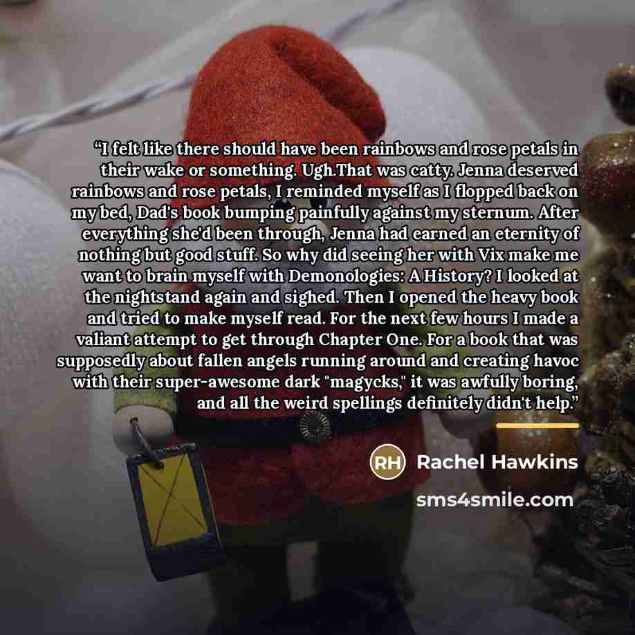 “I felt like there should have been rainbows and rose petals in their wake or something. Ugh.That was catty. Jenna deserved rainbows and rose petals, I reminded myself as I flopped back on my bed, Dad's book bumping painfully against my sternum. After everything she'd been through, Jenna had earned…” quote by Rachel Hawkins