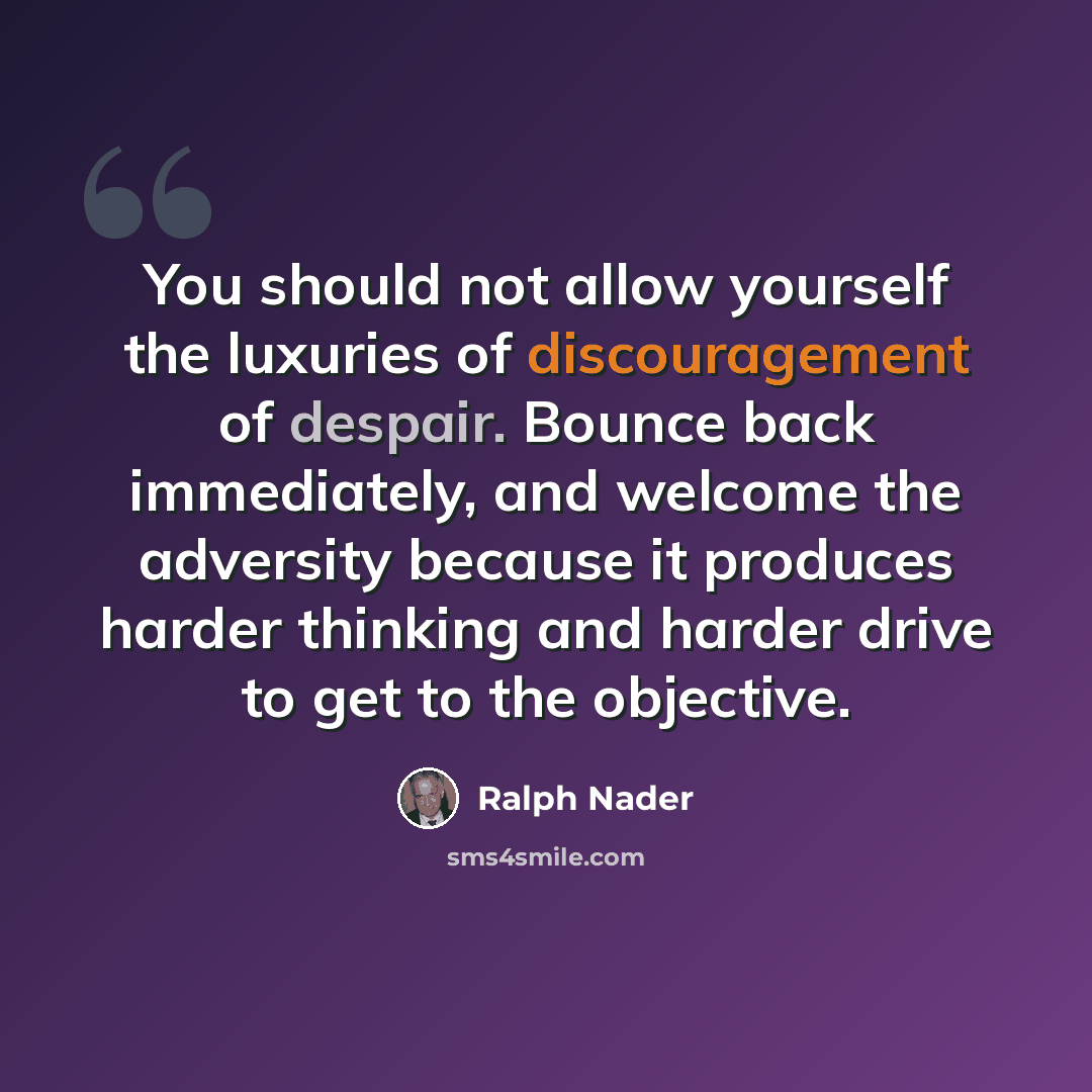 “You should not allow yourself the luxuries of discouragement of despair. Bounce back immediately, and welcome the adversity because it produces harder thinking and harder drive to get to the objective.” quote by Ralph Nader