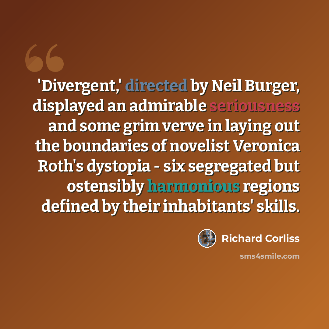 “'Divergent,' directed by Neil Burger, displayed an admirable seriousness and some grim verve in laying out the boundaries of novelist Veronica Roth's dystopia - six segregated but ostensibly harmonious regions defined by their inhabitants' skills.” quote by Richard Corliss