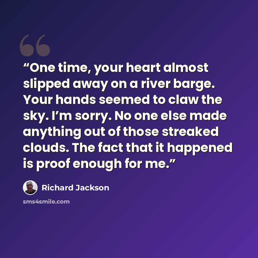 “One time, your heart almost slipped away on a river barge. Your hands seemed to claw the sky. I’m sorry. No one else made anything out of those streaked clouds. The fact that it happened is proof enough for me.” quote by Richard Jackson
