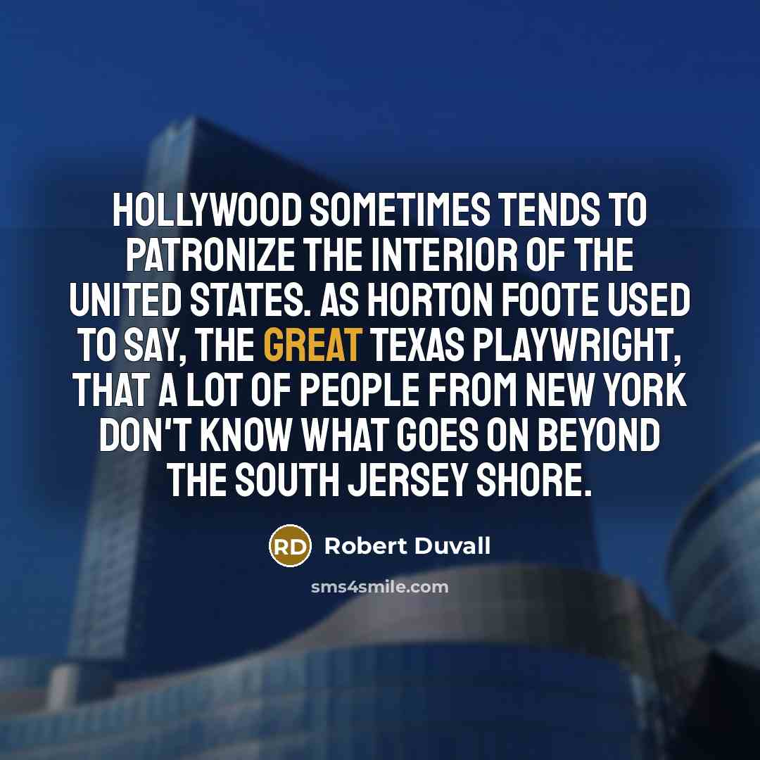 “Hollywood sometimes tends to patronize the interior of the United States. As Horton Foote used to say, the great Texas playwright, that a lot of people from New York don't know what goes on beyond the South Jersey Shore.” quote by Robert Duvall