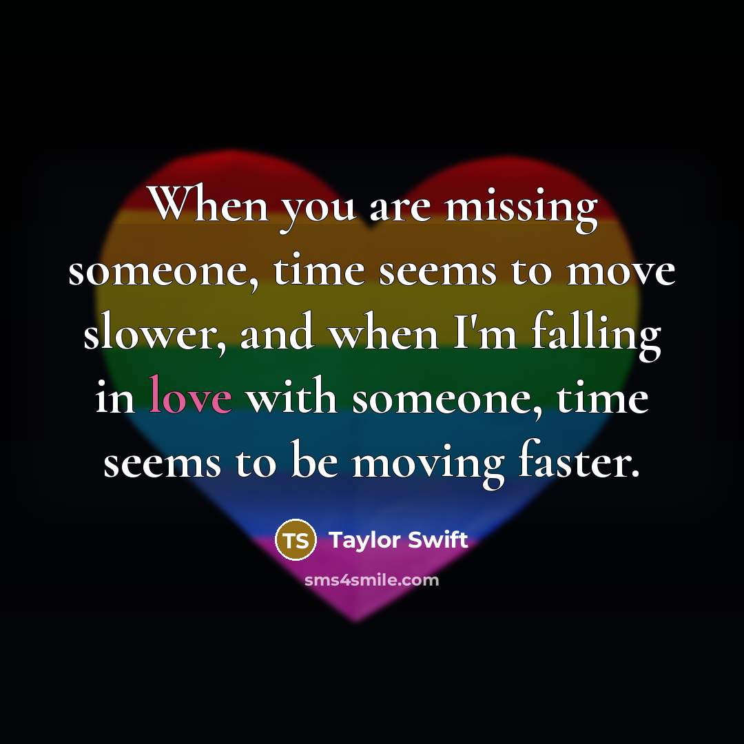 “When you are missing someone, time seems to move slower, and when I'm falling in love with someone, time seems to be moving faster.” quote by Taylor Swift