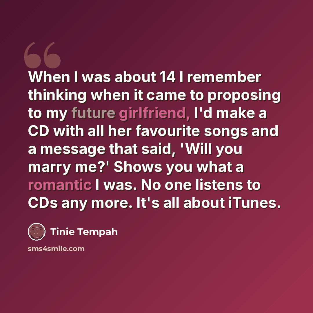 “When I was about 14 I remember thinking when it came to proposing to my future girlfriend, I'd make a CD with all her favourite songs and a message that said, 'Will you marry me?' Shows you what a romantic I was. No one listens to CDs any more. It's all about iTunes.” quote by Tinie Tempah