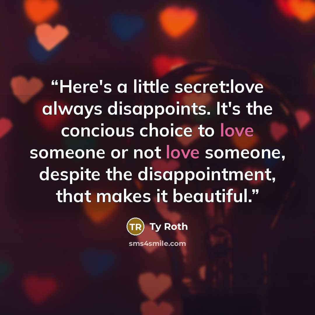 “Here's a little secret:love always disappoints. It's the concious choice to love someone or not love someone, despite the disappointment, that makes it beautiful.” quote by Ty Roth