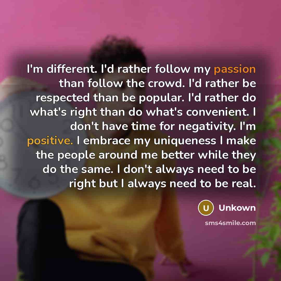 “I'm different. I'd rather follow my passion than follow the crowd. I'd rather be respected than be popular. I'd rather do what's right than do what's convenient. I don't have time for negativity. I'm positive. I embrace my uniqueness I make the people around me better while they do the same. I…” quote by Unkown