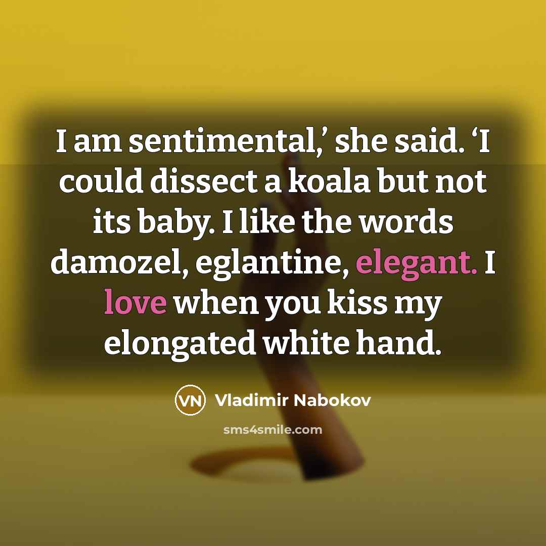 “I am sentimental,’ she said. ‘I could dissect a koala but not its baby. I like the words damozel, eglantine, elegant. I love when you kiss my elongated white hand.” quote by Vladimir Nabokov
