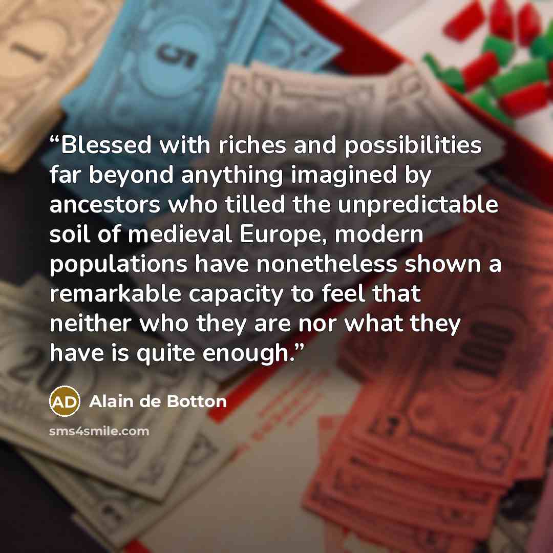 “Blessed with riches and possibilities far beyond anything imagined by ancestors who tilled the unpredictable soil of medieval Europe, modern populations have nonetheless shown a remarkable capacity to feel that neither who they are nor what they have is quite enough.” quote by Alain de Botton