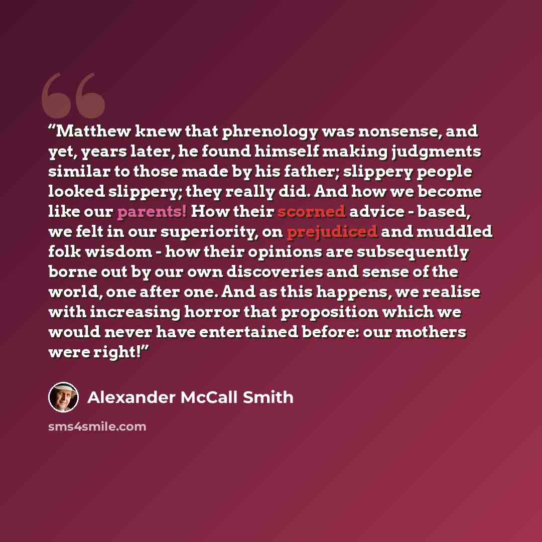 “Matthew knew that phrenology was nonsense, and yet, years later, he found himself making judgments similar to those made by his father; slippery people looked slippery; they really did. And how we become like our parents! How their scorned advice - based, we felt in our superiority, on prejudiced…” quote by Alexander McCall Smith