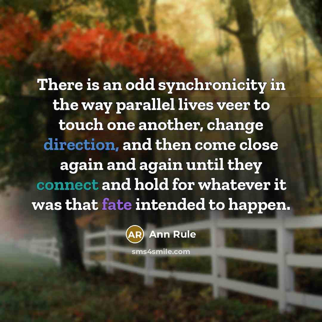 “There is an odd synchronicity in the way parallel lives veer to touch one another, change direction, and then come close again and again until they connect and hold for whatever it was that fate intended to happen.” quote by Ann Rule