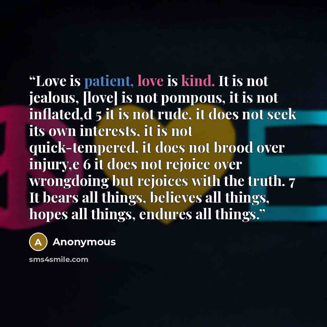 “Love is patient, love is kind. It is not jealous, [love] is not pompous, it is not inflated,d 5 it is not rude, it does not seek its own interests, it is not quick-tempered, it does not brood over injury,e 6 it does not rejoice over wrongdoing but rejoices with the truth. 7 It bears all things…” quote by Anonymous