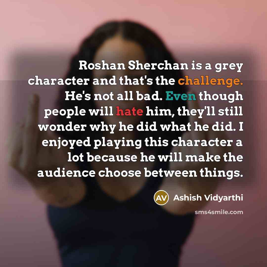 “Roshan Sherchan is a grey character and that's the challenge. He's not all bad. Even though people will hate him, they'll still wonder why he did what he did. I enjoyed playing this character a lot because he will make the audience choose between things.” quote by Ashish Vidyarthi