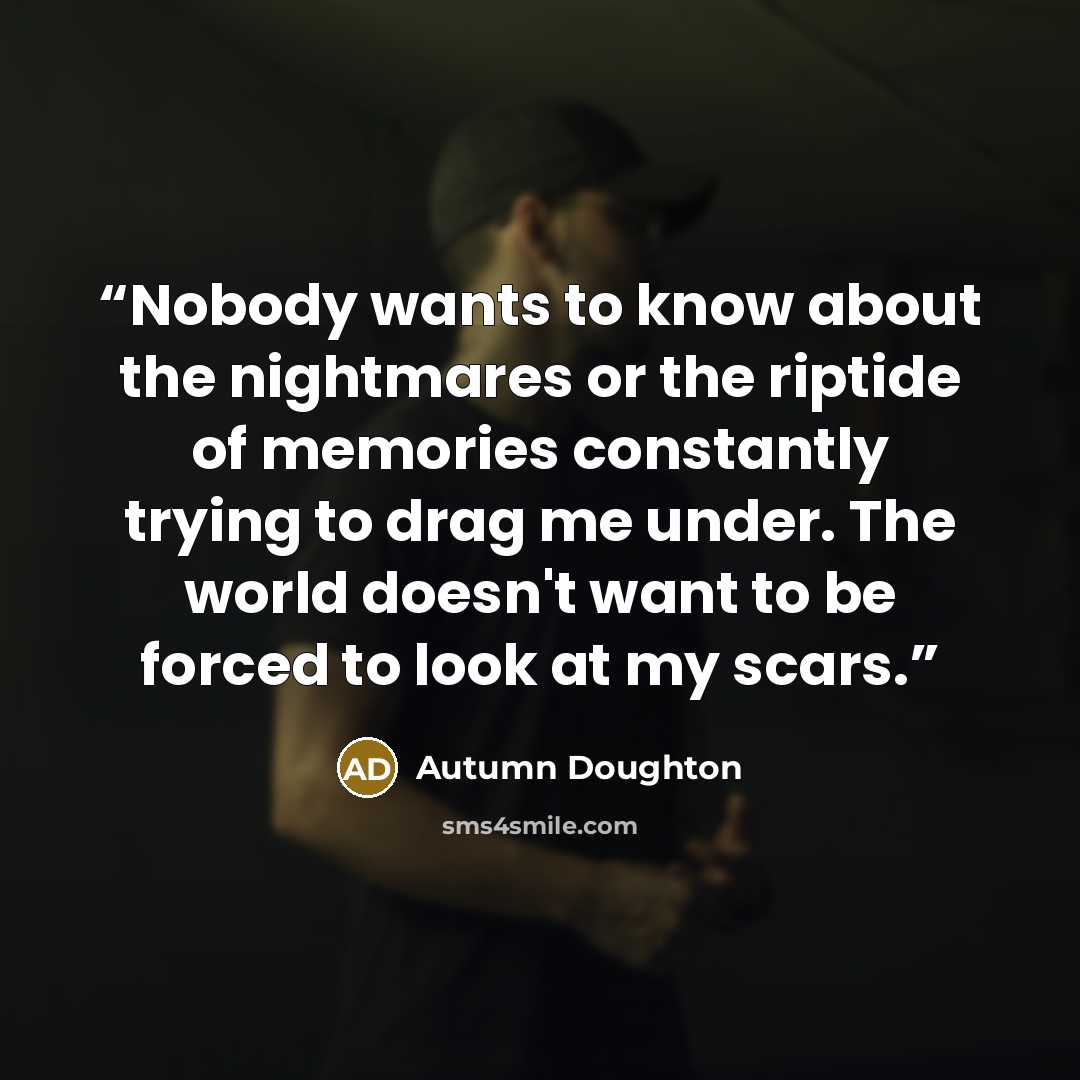 “Nobody wants to know about the nightmares or the riptide of memories constantly trying to drag me under. The world doesn't want to be forced to look at my scars.” quote by Autumn Doughton