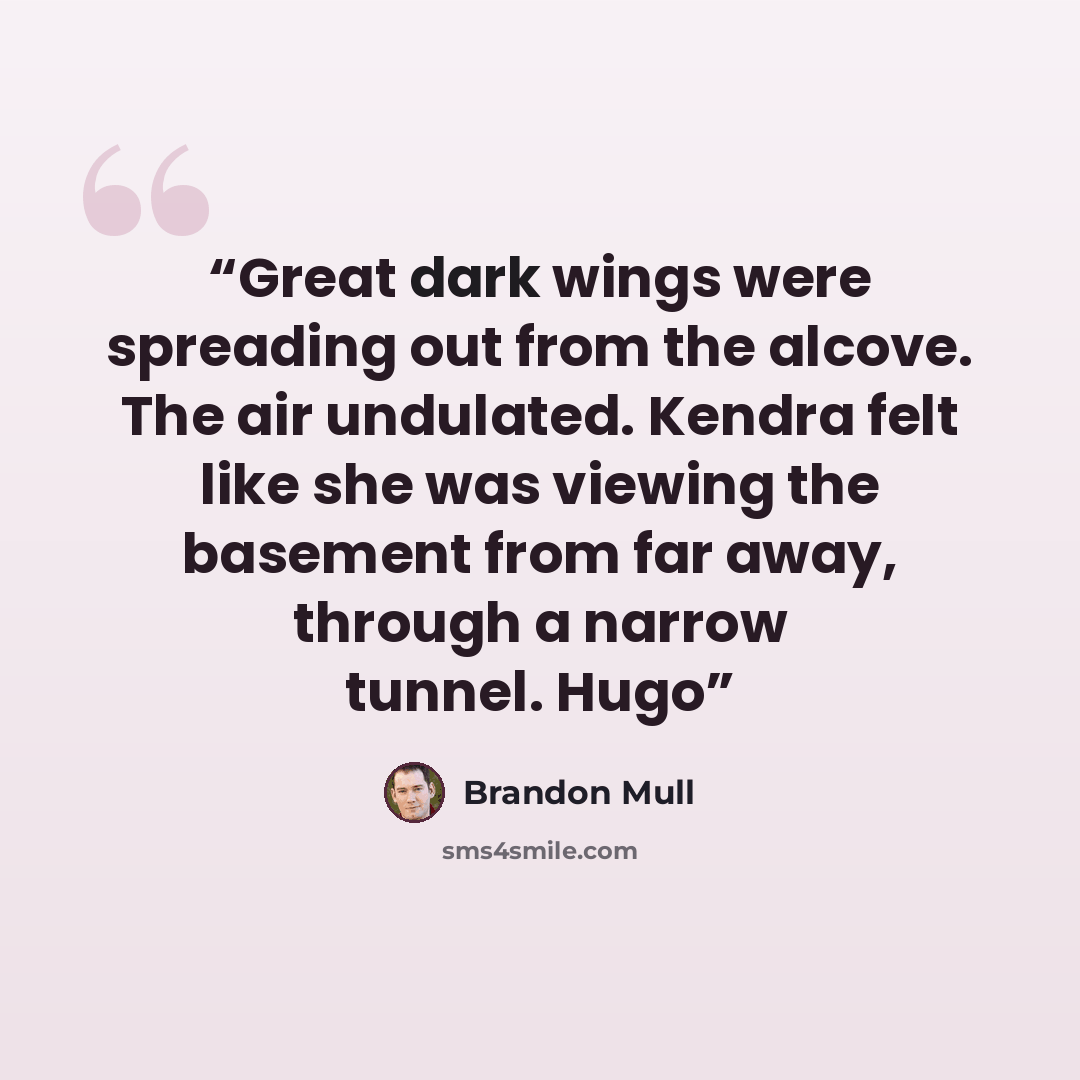 “Great dark wings were spreading out from the alcove. The air undulated. Kendra felt like she was viewing the basement from far away, through a narrow tunnel. Hugo” quote by Brandon Mull