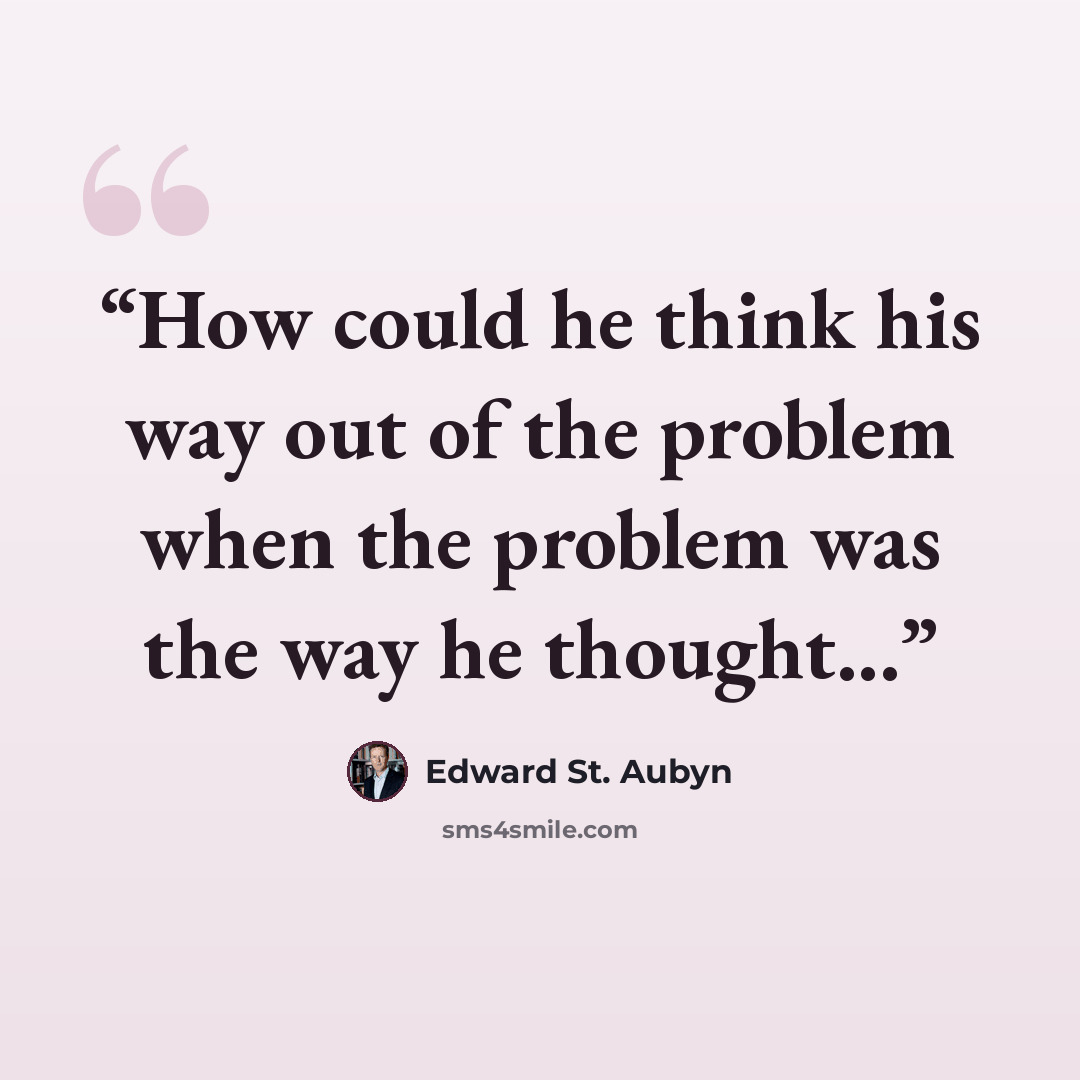 “How could he think his way out of the problem when the problem was the way he thought...” quote by Edward St. Aubyn