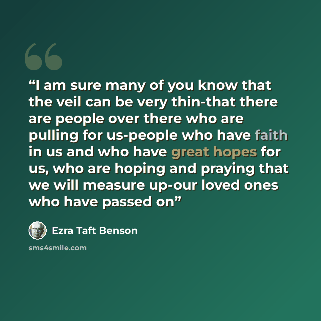 “I am sure many of you know that the veil can be very thin-that there are people over there who are pulling for us-people who have faith in us and who have great hopes for us, who are hoping and praying that we will measure up-our loved ones who have passed on” quote by Ezra Taft Benson