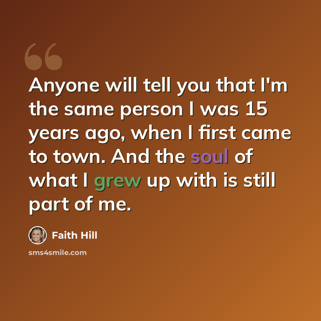 “Anyone will tell you that I'm the same person I was 15 years ago, when I first came to town. And the soul of what I grew up with is still part of me.” quote by Faith Hill