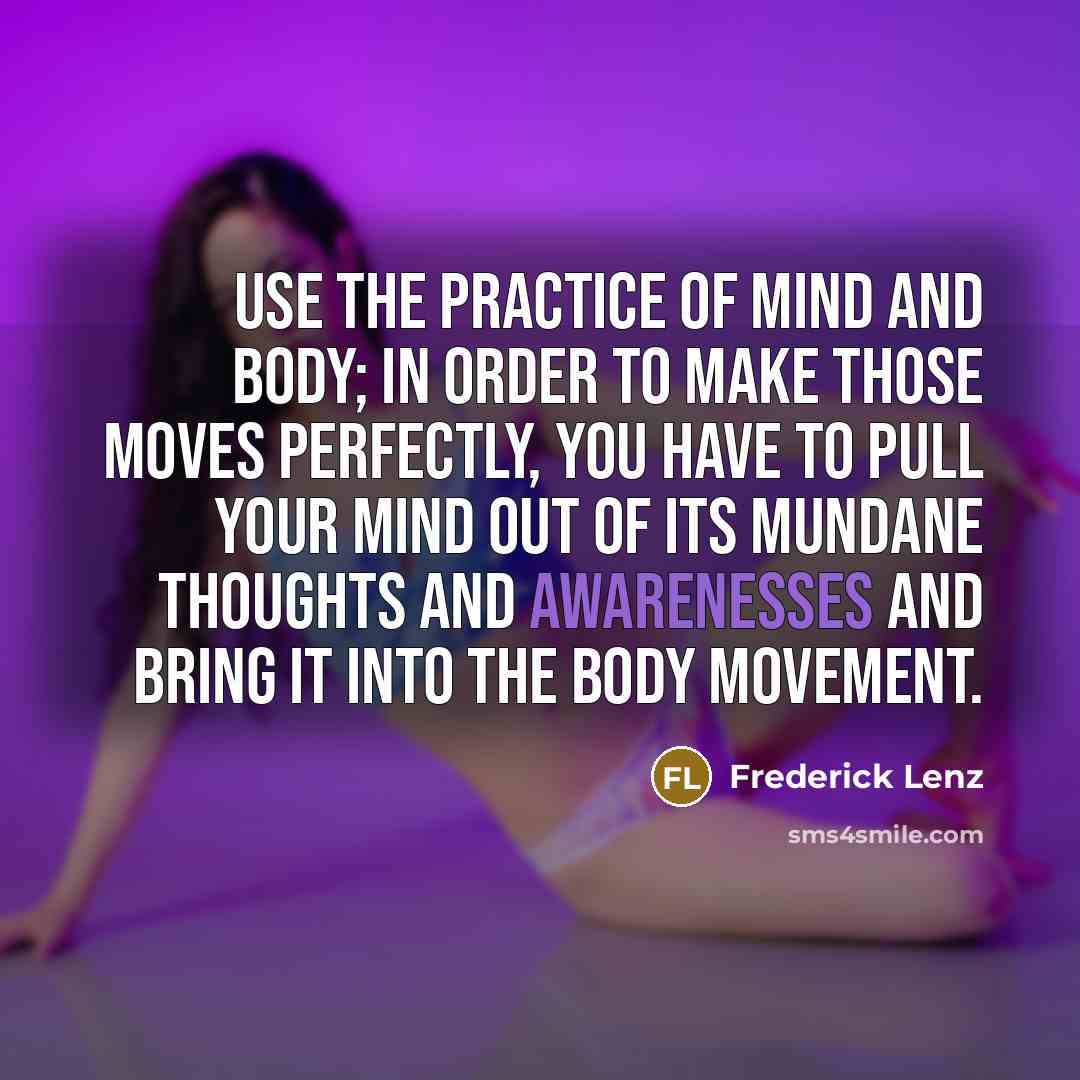 “Use the practice of mind and body; in order to make those moves perfectly, you have to pull your mind out of its mundane thoughts and awarenesses and bring it into the body movement.” quote by Frederick Lenz