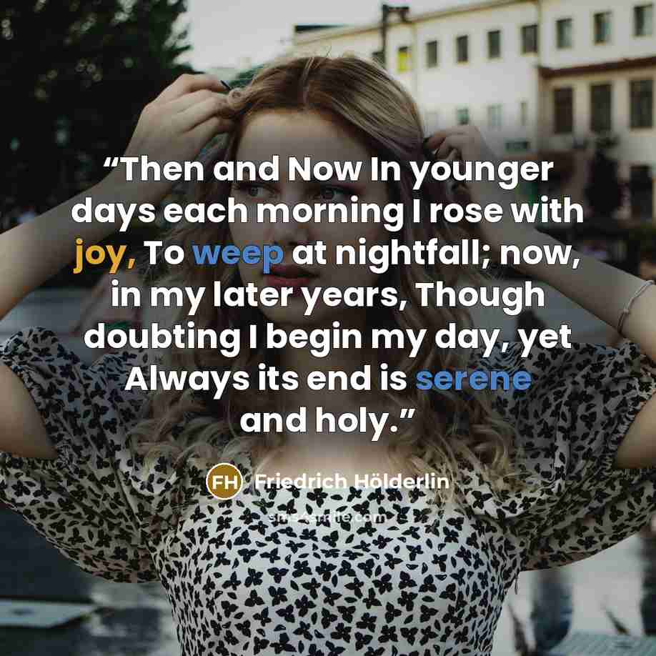 “Then and Now In younger days each morning I rose with joy, To weep at nightfall; now, in my later years, Though doubting I begin my day, yet Always its end is serene and holy.” quote by Friedrich Hölderlin