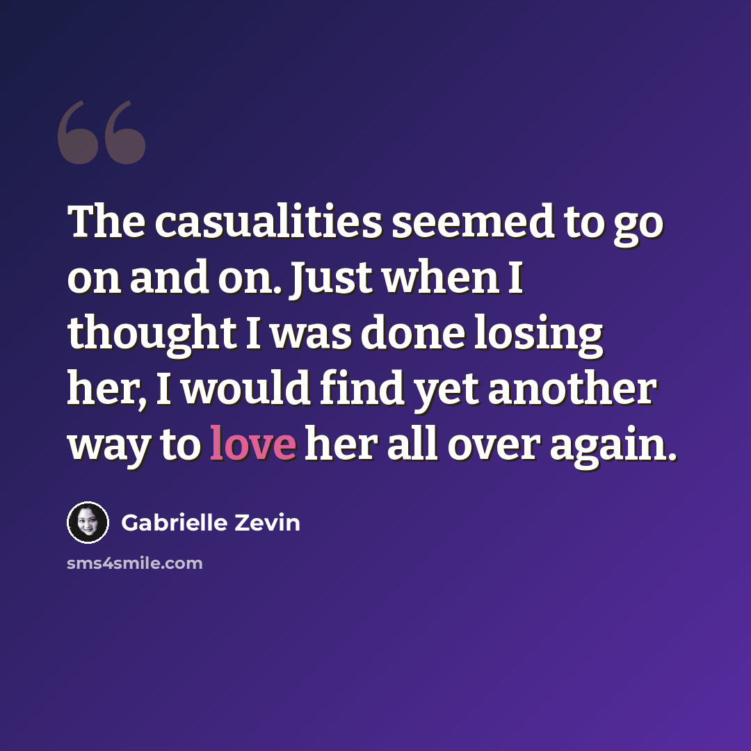 “The casualities seemed to go on and on. Just when I thought I was done losing her, I would find yet another way to love her all over again.” quote by Gabrielle Zevin