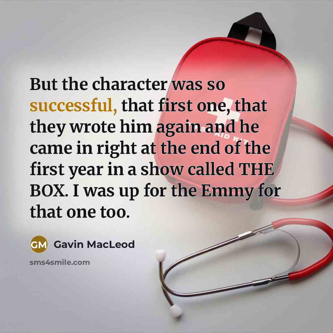 “But the character was so successful, that first one, that they wrote him again and he came in right at the end of the first year in a show called THE BOX. I was up for the Emmy for that one too.” quote by Gavin MacLeod